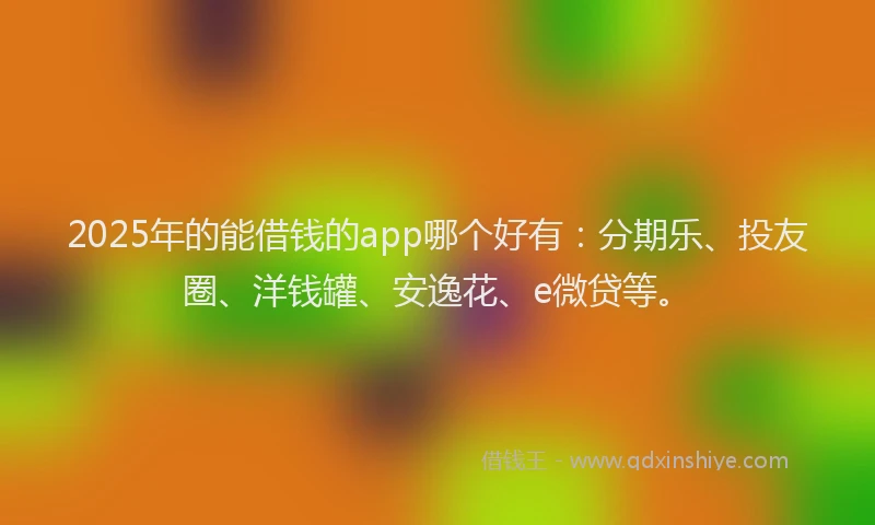 2025年的能借钱的app哪个好有：分期乐、投友圈、洋钱罐、安逸花、e微贷等。