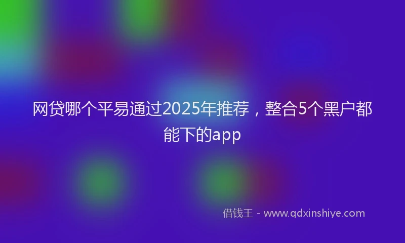 网贷哪个平易通过2025年推荐，整合5个黑户都能下的app