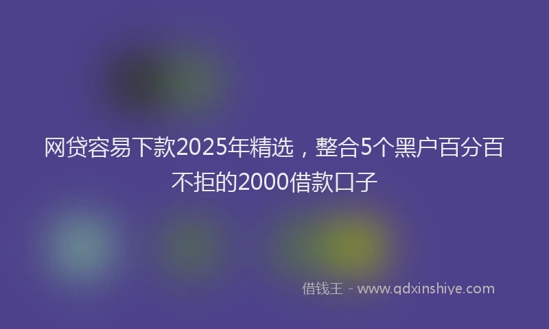 网贷容易下款2025年精选，整合5个黑户百分百不拒的2000借款口子