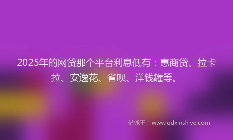 2025年的网贷那个平台利息低有：惠商贷、拉卡拉、安逸花、省呗、洋钱罐等。