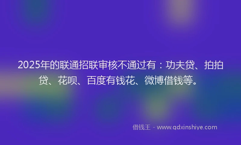 2025年的联通招联审核不通过有：功夫贷、拍拍贷、花呗、百度有钱花、微博借钱等。