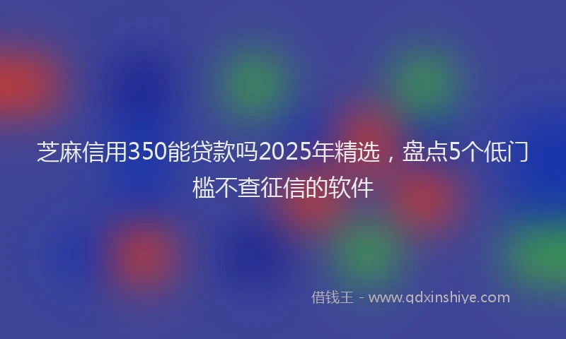芝麻信用350能贷款吗2025年精选，盘点5个低门槛不查征信的软件