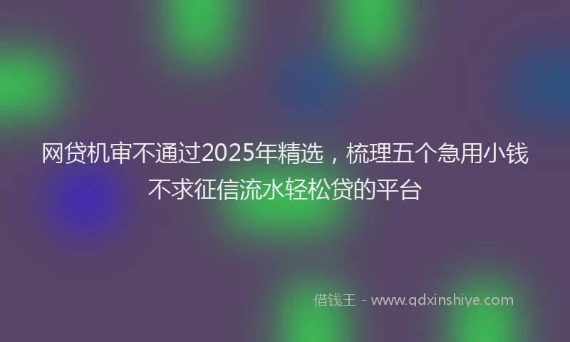 网贷机审不通过2025年精选，梳理五个急用小钱不求征信流水轻松贷的平台