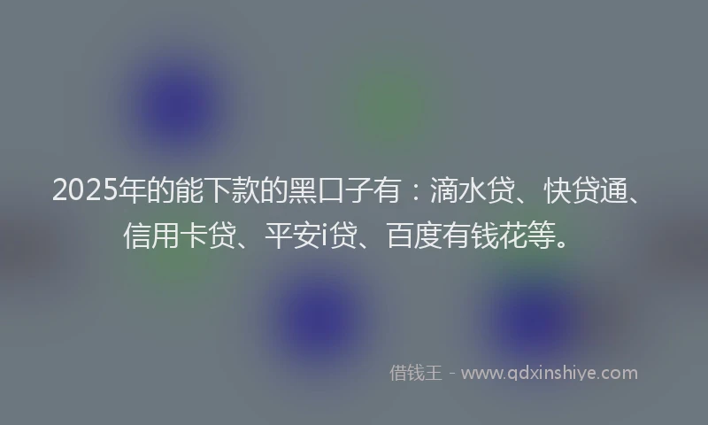 2025年的能下款的黑口子有：滴水贷、快贷通、信用卡贷、平安i贷、百度有钱花等。