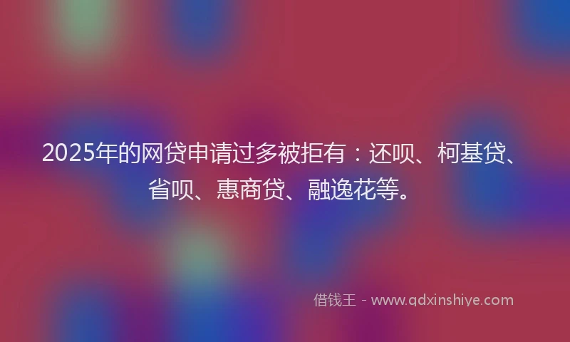 2025年的网贷申请过多被拒有：还呗、柯基贷、省呗、惠商贷、融逸花等。