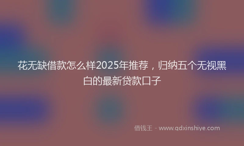 花无缺借款怎么样2025年推荐，归纳五个无视黑白的最新贷款口子