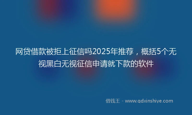 网贷借款被拒上征信吗2025年推荐，概括5个无视黑白无视征信申请就下款的软件