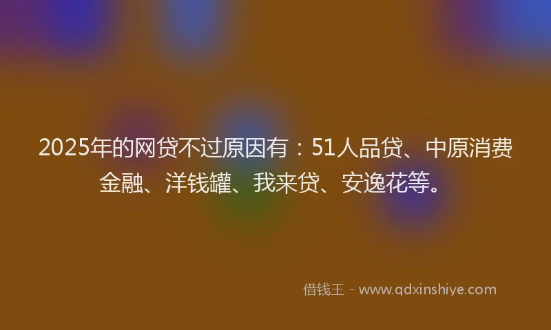 2025年的网贷不过原因有：51人品贷、中原消费金融、洋钱罐、我来贷、安逸花等。