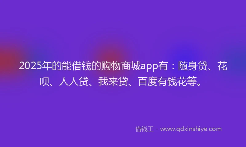 2025年的能借钱的购物商城app有：随身贷、花呗、人人贷、我来贷、百度有钱花等。