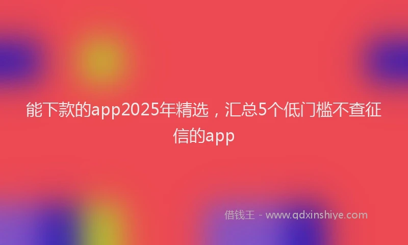 能下款的app2025年精选，汇总5个低门槛不查征信的app