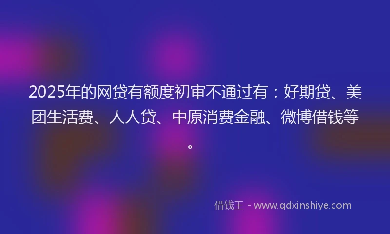 2025年的网贷有额度初审不通过有：好期贷、美团生活费、人人贷、中原消费金融、微博借钱等。