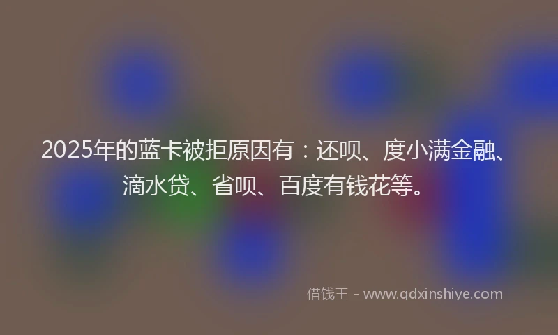 2025年的蓝卡被拒原因有：还呗、度小满金融、滴水贷、省呗、百度有钱花等。