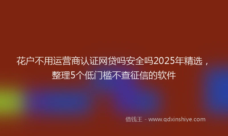 花户不用运营商认证网贷吗安全吗2025年精选，整理5个低门槛不查征信的软件