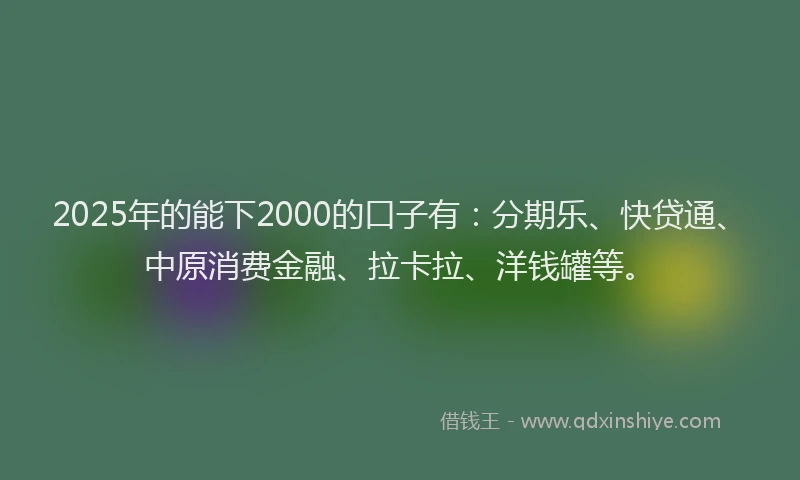 2025年的能下2000的口子有：分期乐、快贷通、中原消费金融、拉卡拉、洋钱罐等。