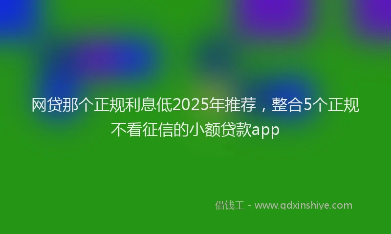 网贷那个正规利息低2025年推荐，整合5个正规不看征信的小额贷款app