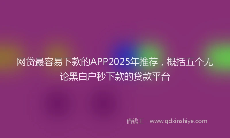网贷最容易下款的APP2025年推荐，概括五个无论黑白户秒下款的贷款平台