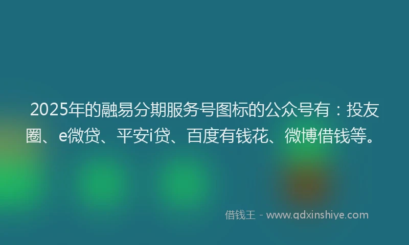 2025年的融易分期服务号图标的公众号有：投友圈、e微贷、平安i贷、百度有钱花、微博借钱等。
