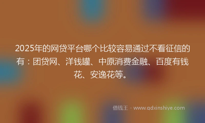2025年的网贷平台哪个比较容易通过不看征信的有：团贷网、洋钱罐、中原消费金融、百度有钱花、安逸花等。