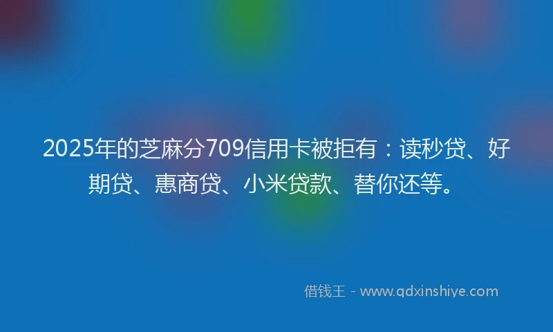 2025年的芝麻分709信用卡被拒有：读秒贷、好期贷、惠商贷、小米贷款、替你还等。