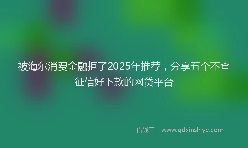 被海尔消费金融拒了2025年推荐，分享五个不查征信好下款的网贷平台