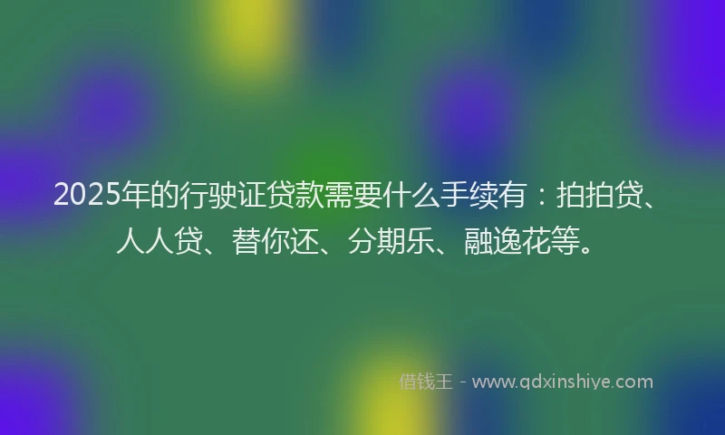 2025年的行驶证贷款需要什么手续有：拍拍贷、人人贷、替你还、分期乐、融逸花等。
