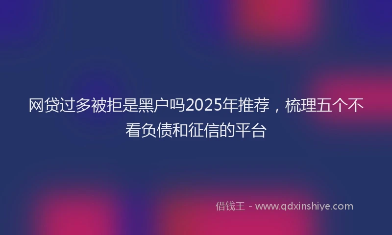 网贷过多被拒是黑户吗2025年推荐，梳理五个不看负债和征信的平台