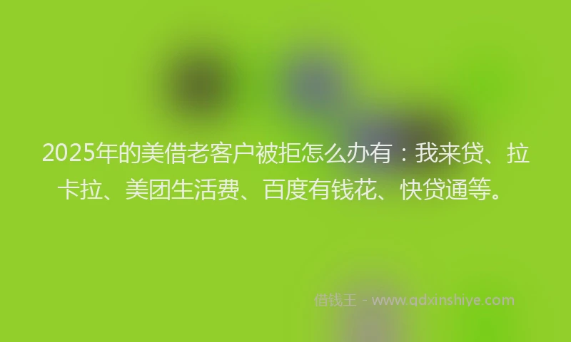 2025年的美借老客户被拒怎么办有：我来贷、拉卡拉、美团生活费、百度有钱花、快贷通等。