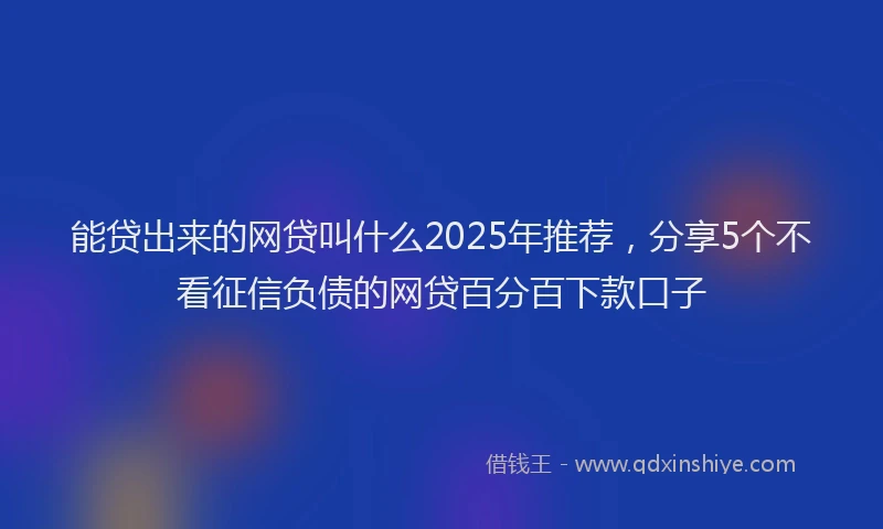 能贷出来的网贷叫什么2025年推荐，分享5个不看征信负债的网贷百分百下款口子