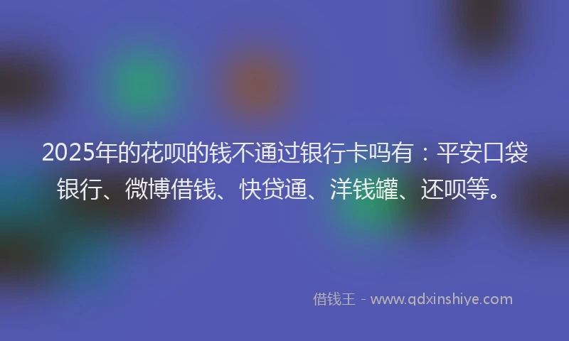 2025年的花呗的钱不通过银行卡吗有：平安口袋银行、微博借钱、快贷通、洋钱罐、还呗等。