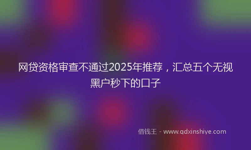 网贷资格审查不通过2025年推荐，汇总五个无视黑户秒下的口子