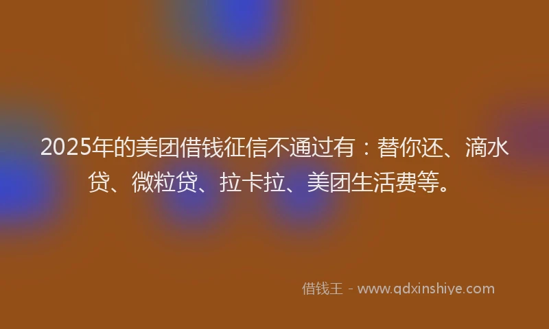 2025年的美团借钱征信不通过有：替你还、滴水贷、微粒贷、拉卡拉、美团生活费等。