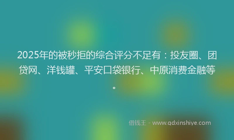 2025年的被秒拒的综合评分不足有：投友圈、团贷网、洋钱罐、平安口袋银行、中原消费金融等。