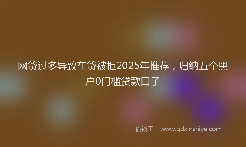 网贷过多导致车贷被拒2025年推荐，归纳五个黑户0门槛贷款口子