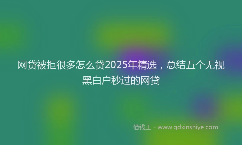 网贷被拒很多怎么贷2025年精选，总结五个无视黑白户秒过的网贷
