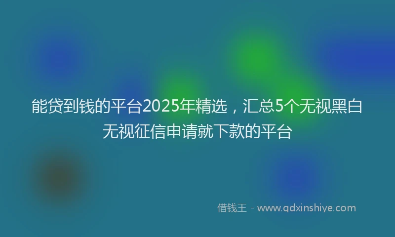 能贷到钱的平台2025年精选，汇总5个无视黑白无视征信申请就下款的平台