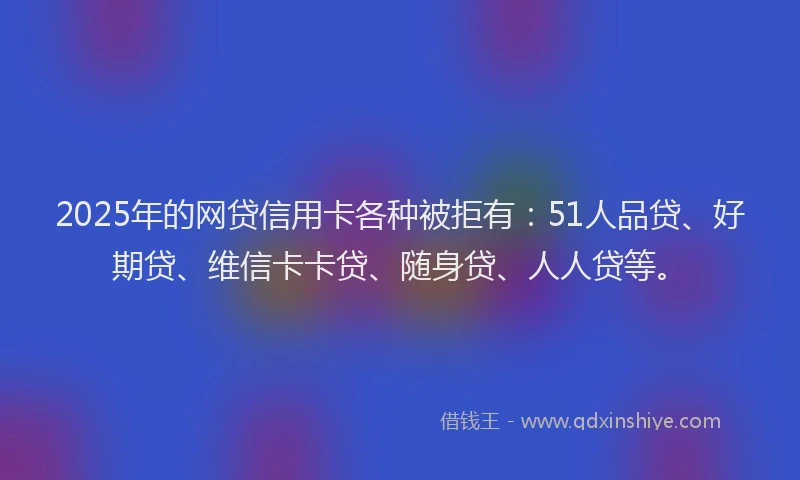 2025年的网贷信用卡各种被拒有：51人品贷、好期贷、维信卡卡贷、随身贷、人人贷等。