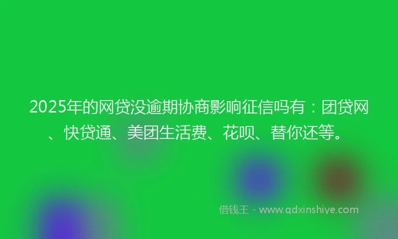 2025年的网贷没逾期协商影响征信吗有：团贷网、快贷通、美团生活费、花呗、替你还等。