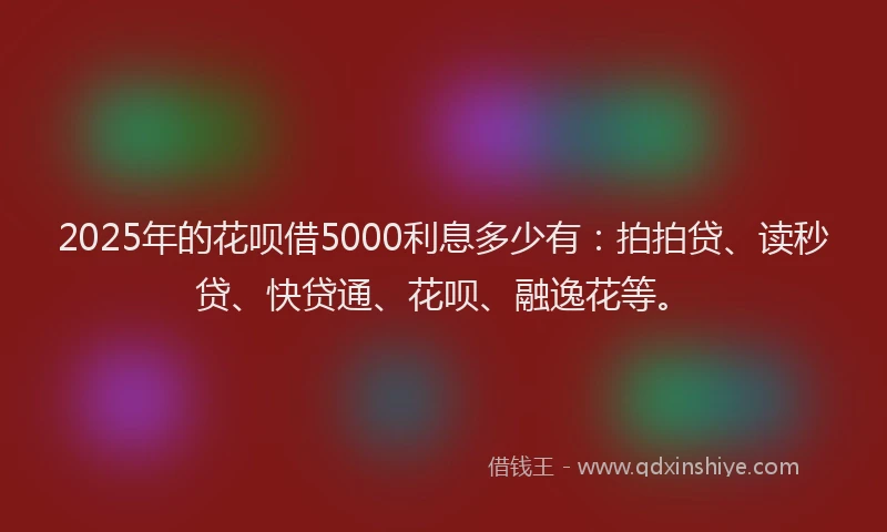 2025年的花呗借5000利息多少有：拍拍贷、读秒贷、快贷通、花呗、融逸花等。