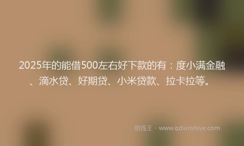 2025年的能借500左右好下款的有：度小满金融、滴水贷、好期贷、小米贷款、拉卡拉等。