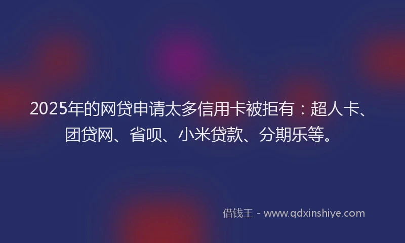 2025年的网贷申请太多信用卡被拒有：超人卡、团贷网、省呗、小米贷款、分期乐等。