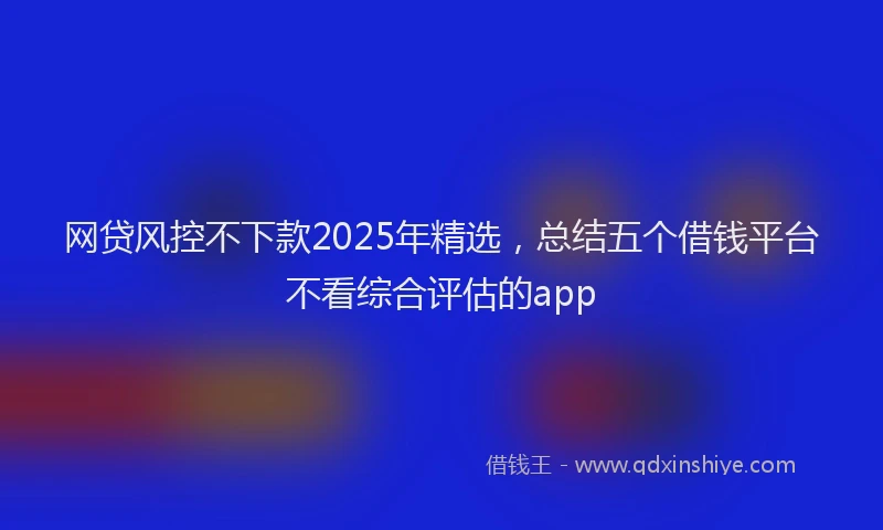 网贷风控不下款2025年精选，总结五个借钱平台不看综合评估的app