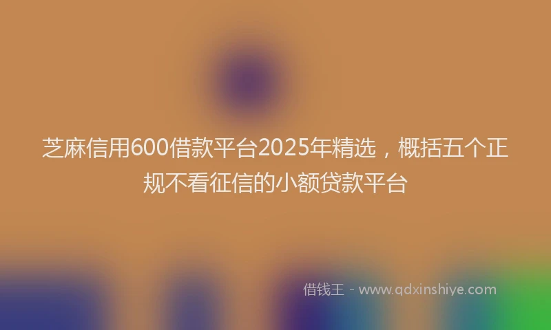 芝麻信用600借款平台2025年精选，概括五个正规不看征信的小额贷款平台