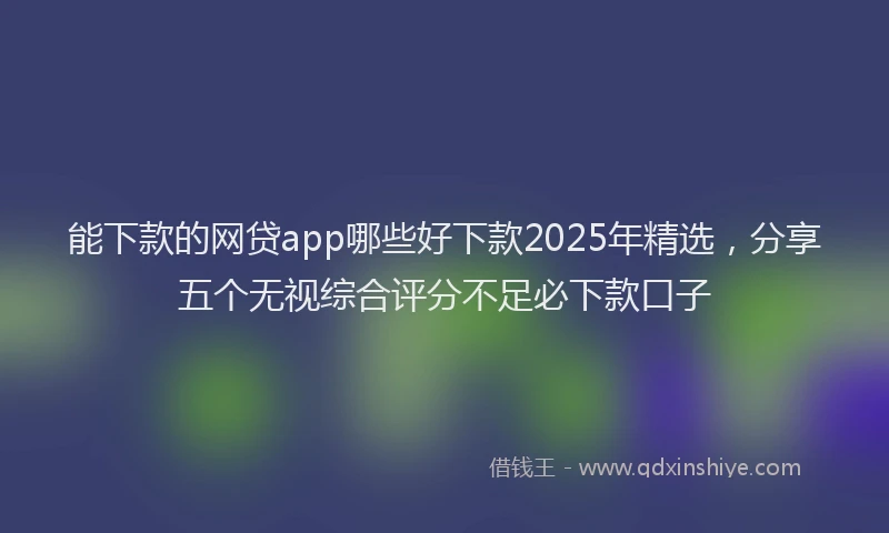能下款的网贷app哪些好下款2025年精选，分享五个无视综合评分不足必下款口子
