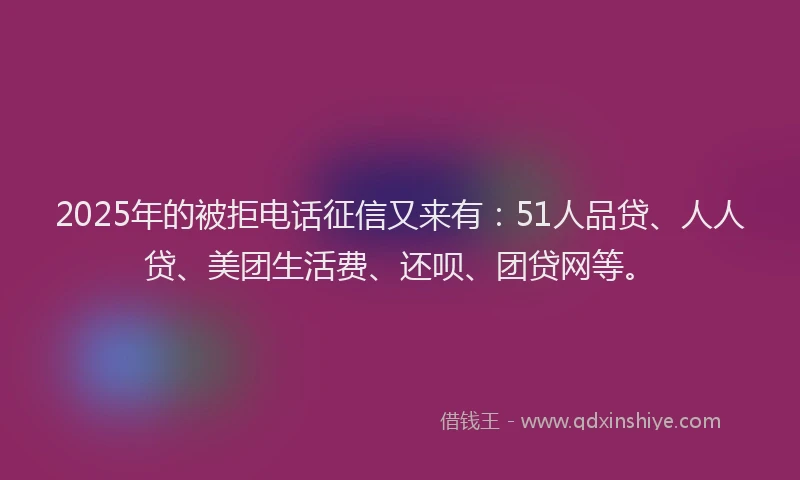 2025年的被拒电话征信又来有：51人品贷、人人贷、美团生活费、还呗、团贷网等。