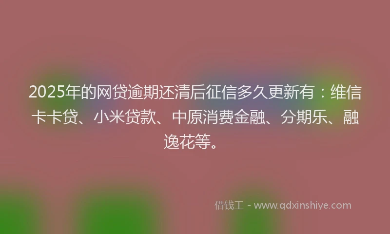 2025年的网贷逾期还清后征信多久更新有：维信卡卡贷、小米贷款、中原消费金融、分期乐、融逸花等。