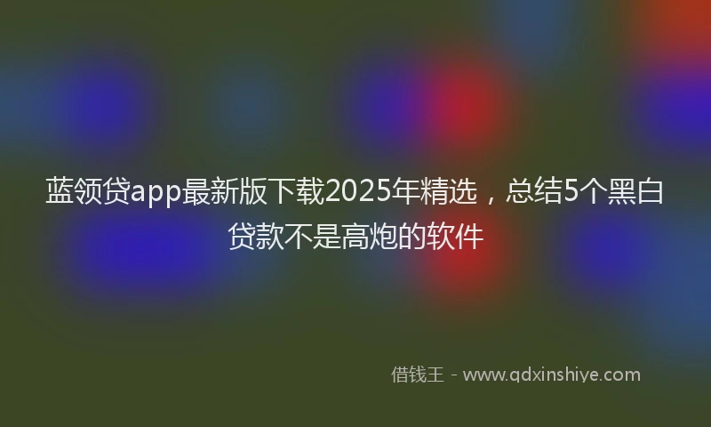 蓝领贷app最新版下载2025年精选，总结5个黑白贷款不是高炮的软件