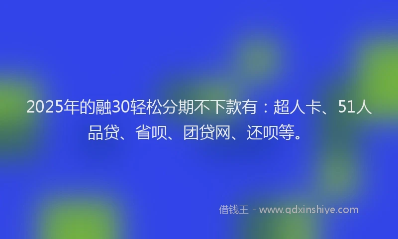 2025年的融30轻松分期不下款有：超人卡、51人品贷、省呗、团贷网、还呗等。