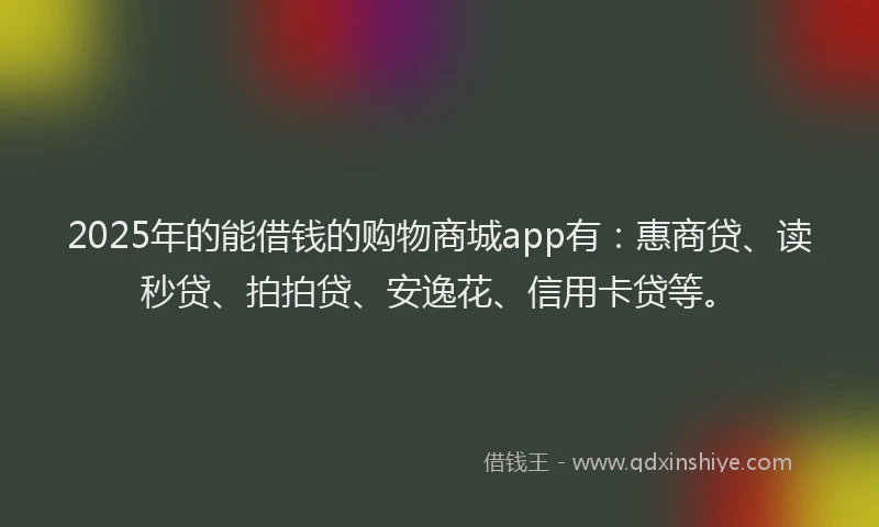 2025年的能借钱的购物商城app有：惠商贷、读秒贷、拍拍贷、安逸花、信用卡贷等。