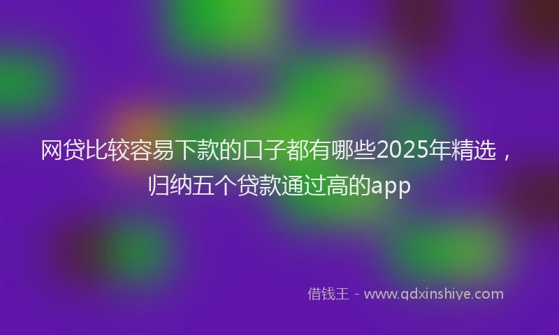 网贷比较容易下款的口子都有哪些2025年精选，归纳五个贷款通过高的app
