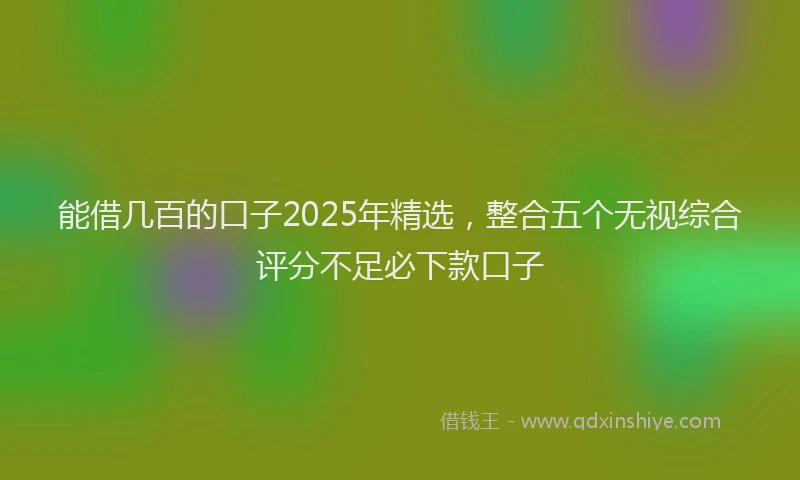 能借几百的口子2025年精选，整合五个无视综合评分不足必下款口子
